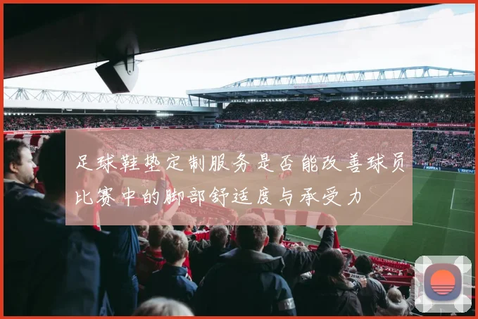 足球鞋垫定制服务是否能改善球员比赛中的脚部舒适度与承受力