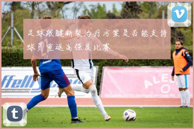 足球跟腱断裂治疗方案是否能支持球员重返高强度比赛