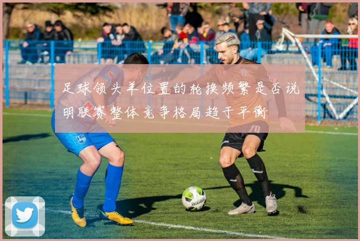 足球领头羊位置的轮换频繁是否说明联赛整体竞争格局趋于平衡