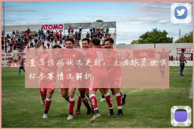 皇马伤病状况更新，主力球员世俱杯参赛情况解析