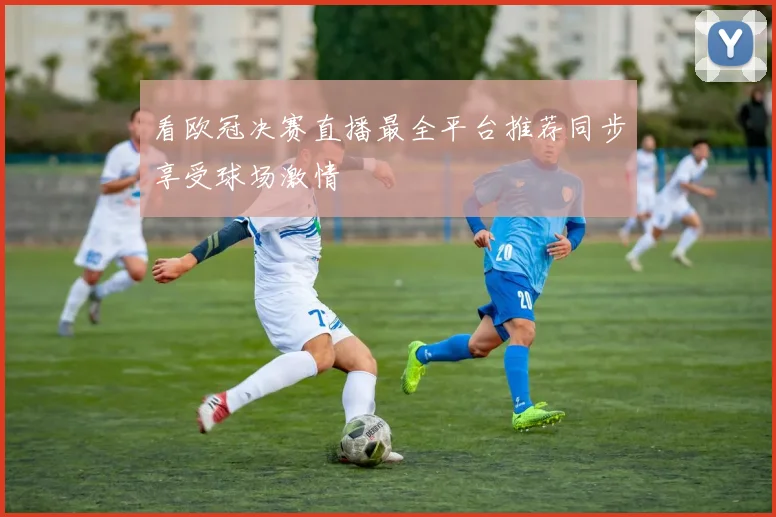 看欧冠决赛直播最全平台推荐同步享受球场激情