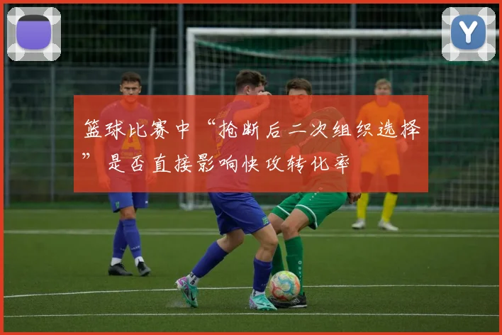 篮球比赛中“抢断后二次组织选择”是否直接影响快攻转化率